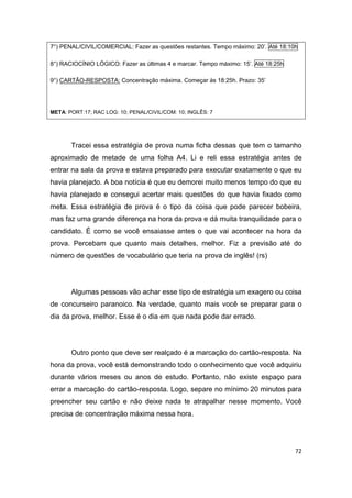 72
7°) PENAL/CIVIL/COMERCIAL: Fazer as questões restantes. Tempo máximo: 20’. Até 18:10h
8°) RACIOCÍNIO LÓGICO: Fazer as últimas 4 e marcar. Tempo máximo: 15’. Até 18:25h
9°) CARTÃO-RESPOSTA: Concentração máxima. Começar às 18:25h. Prazo: 35’
META: PORT:17; RAC LOG: 10; PENAL/CIVIL/COM: 10; INGLÊS: 7
Tracei essa estratégia de prova numa ficha dessas que tem o tamanho
aproximado de metade de uma folha A4. Li e reli essa estratégia antes de
entrar na sala da prova e estava preparado para executar exatamente o que eu
havia planejado. A boa notícia é que eu demorei muito menos tempo do que eu
havia planejado e consegui acertar mais questões do que havia fixado como
meta. Essa estratégia de prova é o tipo da coisa que pode parecer bobeira,
mas faz uma grande diferença na hora da prova e dá muita tranquilidade para o
candidato. É como se você ensaiasse antes o que vai acontecer na hora da
prova. Percebam que quanto mais detalhes, melhor. Fiz a previsão até do
número de questões de vocabulário que teria na prova de inglês! (rs)
Algumas pessoas vão achar esse tipo de estratégia um exagero ou coisa
de concurseiro paranoico. Na verdade, quanto mais você se preparar para o
dia da prova, melhor. Esse é o dia em que nada pode dar errado.
Outro ponto que deve ser realçado é a marcação do cartão-resposta. Na
hora da prova, você está demonstrando todo o conhecimento que você adquiriu
durante vários meses ou anos de estudo. Portanto, não existe espaço para
errar a marcação do cartão-resposta. Logo, separe no mínimo 20 minutos para
preencher seu cartão e não deixe nada te atrapalhar nesse momento. Você
precisa de concentração máxima nessa hora.
 