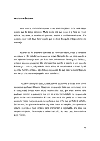 73
A véspera da prova
Nos últimos dias e nas últimas horas antes da prova, você deve fazer
aquilo que te deixa tranquilo. Muita gente diz que essa é a hora de você
relaxar, esquecer os estudos e ir passear, assistir a um filme no cinema... Eu
acredito que você deve fazer aquilo que te deixa tranquilo, independente do
que seja.
Quando eu fui encarar o concurso da Receita Federal, segui o conselho
de relaxar e não estudar na véspera da prova. Naquele dia, saí para assistir a
um jogo do Flamengo num bar. Para mim, que sou um flamenguista fanático,
existem poucos programas tão interessantes quanto a assistir a um jogo do
Flamengo. Contudo, naquele dia minha saída foi simplesmente horrível: fiquei
de mau humor e irritado, pois tinha a sensação de que estava desperdiçando
um tempo precioso em que podia estar estudando.
Quando voltei para casa, fui estudar um pouquinho e assisti a um vídeo
do grande professor Ricardo Alexandre em que ele dizia que concurseiro bom
é concurseiro doido! Achei muito interessante pois, por mais incrível que
pudesse parecer, o programa que me dá mais tranquilidade na véspera da
prova é dar uma estudadinha. É claro que você não pode ter a ânsia de
aprender nesse momento, pois, nessa hora, o que tinha que ser feito já foi feito.
No entanto, eu gostava de revisar algumas coisas na véspera, principalmente
alguns exercícios mais difíceis para memorizar a resolução. Ou seja, na
véspera da prova, faça o que te deixar tranquilo. No meu caso, eu estudava
para relaxar.
 