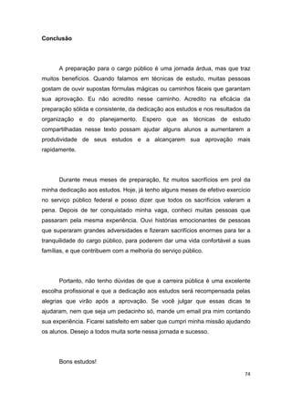 74
Conclusão
A preparação para o cargo público é uma jornada árdua, mas que traz
muitos benefícios. Quando falamos em técnicas de estudo, muitas pessoas
gostam de ouvir supostas fórmulas mágicas ou caminhos fáceis que garantam
sua aprovação. Eu não acredito nesse caminho. Acredito na eficácia da
preparação sólida e consistente, da dedicação aos estudos e nos resultados da
organização e do planejamento. Espero que as técnicas de estudo
compartilhadas nesse texto possam ajudar alguns alunos a aumentarem a
produtividade de seus estudos e a alcançarem sua aprovação mais
rapidamente.
Durante meus meses de preparação, fiz muitos sacrifícios em prol da
minha dedicação aos estudos. Hoje, já tenho alguns meses de efetivo exercício
no serviço público federal e posso dizer que todos os sacrifícios valeram a
pena. Depois de ter conquistado minha vaga, conheci muitas pessoas que
passaram pela mesma experiência. Ouvi histórias emocionantes de pessoas
que superaram grandes adversidades e fizeram sacrifícios enormes para ter a
tranquilidade do cargo público, para poderem dar uma vida confortável a suas
famílias, e que contribuem com a melhoria do serviço público.
Portanto, não tenho dúvidas de que a carreira pública é uma excelente
escolha profissional e que a dedicação aos estudos será recompensada pelas
alegrias que virão após a aprovação. Se você julgar que essas dicas te
ajudaram, nem que seja um pedacinho só, mande um email pra mim contando
sua experiência. Ficarei satisfeito em saber que cumpri minha missão ajudando
os alunos. Desejo a todos muita sorte nessa jornada e sucesso.
Bons estudos!
 