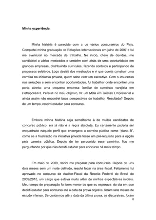 8
Minha experiência
Minha história é parecida com a de vários concurseiros do País.
Completei minha graduação de Relações Internacionais em julho de 2007 e fui
me aventurar no mercado de trabalho. No início, cheio de dúvidas, me
candidatei a vários mestrados e também corri atrás de uma oportunidade em
grandes empresas, distribuindo currículos, fazendo contatos e participando de
processos seletivos. Logo desisti dos mestrados e vi que queria construir uma
carreira na iniciativa privada, quem sabe virar um executivo. Com o insucesso
nas seleções e sem encontrar oportunidades, fui trabalhar onde encontrei uma
porta aberta: uma pequena empresa familiar de comércio varejista em
Petrópolis/RJ. Persisti no meu objetivo, fiz um MBA em Gestão Empresarial e
ainda assim não encontrei boas perspectivas de trabalho. Resultado? Depois
de um tempo, resolvi estudar para concurso.
Embora minha história seja semelhante à de muitos candidatos de
concurso público, ela já não é a regra absoluta. Eu certamente poderia ser
enquadrado naquele perfil que enxergava a carreira pública como “plano B”,
como se a frustração na iniciativa privada fosse um pré-requisito para a opção
pela carreira pública. Depois de ter percorrido esse caminho, fico me
perguntando por que não decidi estudar para concurso há mais tempo.
Em maio de 2009, decidi me preparar para concursos. Depois de uns
dois meses sem um norte definido, resolvi focar na área fiscal. Felizmente fui
aprovado no concurso de Auditor-Fiscal da Receita Federal do Brasil de
2009/2010, um cargo que estava muito além de minhas expectativas iniciais.
Meu tempo de preparação foi bem menor do que eu esperava: do dia em que
decidi estudar para concurso até a data da prova objetiva, foram sete meses de
estudo intenso. Se contarmos até a data da última prova, as discursivas, foram
 