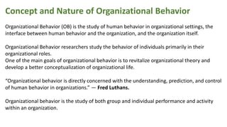 Concept and Nature of Organizational Behavior
Organizational Behavior (OB) is the study of human behavior in organizational settings, the
interface between human behavior and the organization, and the organization itself.
Organizational Behavior researchers study the behavior of individuals primarily in their
organizational roles.
One of the main goals of organizational behavior is to revitalize organizational theory and
develop a better conceptualization of organizational life.
“Organizational behavior is directly concerned with the understanding, prediction, and control
of human behavior in organizations.” — Fred Luthans.
Organizational behavior is the study of both group and individual performance and activity
within an organization.
 