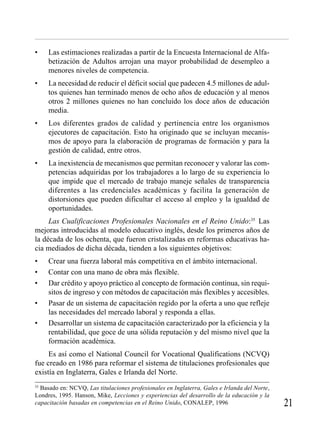 • Las estimaciones realizadas a partir de la Encuesta Internacional de Alfa-
betización de Adultos arrojan una mayor probabilidad de desempleo a
menores niveles de competencia.
• La necesidad de reducir el déficit social que padecen 4.5 millones de adul-
tos quienes han terminado menos de ocho años de educación y al menos
otros 2 millones quienes no han concluido los doce años de educación
media.
• Los diferentes grados de calidad y pertinencia entre los organismos
ejecutores de capacitación. Esto ha originado que se incluyan mecanis-
mos de apoyo para la elaboración de programas de formación y para la
gestión de calidad, entre otros.
• La inexistencia de mecanismos que permitan reconocer y valorar las com-
petencias adquiridas por los trabajadores a lo largo de su experiencia lo
que impide que el mercado de trabajo maneje señales de transparencia
diferentes a las credenciales académicas y facilita la generación de
distorsiones que pueden dificultar el acceso al empleo y la igualdad de
oportunidades.
Las Cualificaciones Profesionales Nacionales en el Reino Unido:35
Las
mejoras introducidas al modelo educativo inglés, desde los primeros años de
la década de los ochenta, que fueron cristalizadas en reformas educativas ha-
cia mediados de dicha década, tienden a los siguientes objetivos:
• Crear una fuerza laboral más competitiva en el ámbito internacional.
• Contar con una mano de obra más flexible.
• Dar crédito y apoyo práctico al concepto de formación continua, sin requi-
sitos de ingreso y con métodos de capacitación más flexibles y accesibles.
• Pasar de un sistema de capacitación regido por la oferta a uno que refleje
las necesidades del mercado laboral y responda a ellas.
• Desarrollar un sistema de capacitación caracterizado por la eficiencia y la
rentabilidad, que goce de una sólida reputación y del mismo nivel que la
formación académica.
Es así como el National Council for Vocational Qualifications (NCVQ)
fue creado en 1986 para reformar el sistema de titulaciones profesionales que
existía en Inglaterra, Gales e Irlanda del Norte.
35
Basado en: NCVQ, Las titulaciones profesionales en Inglaterra, Gales e Irlanda del Norte,
Londres, 1995. Hanson, Mike, Lecciones y experiencias del desarrollo de la educación y la
capacitación basadas en competencias en el Reino Unido, CONALEP, 1996
 