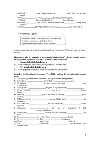 45.If Jeff________________ (not / like) Jessica, he________________ (not / buy) her an ice-
cream.
46.If I________________ (be) you, I________________ (not / go) to Eric's party.
47.If you________________ (drop) this bottle, it________________ (not / break).
48.If she________________ (not / bully) her classmates, she________________ (have) more
friends.
49. If he________________ (not / print) the document, I________________ (not / correct) it.
 Conditional type 3
A ordem das frases é arbitrária: tanto pode vir primeiro a “if clause” como a “main
clause”.
Os tempos são no passado e a acção da “main clause” não se poderá nunca
realizar uma vez que a acção da “if clause” não aconteceu.
• Capacidade/habilidade para:
Ex.: If we had found him earlier, we could have saved his life.
• Permissão/habilidade para:
Ex.: If our papers had been in order we could have left at once.
Complete the Conditional Sentences (Type III) by putting the verbs into the correct
form.
a) If you (study) had studied for the test, you (pass)would have passed it.
b) If you (ask) _________________________ me, I (help) _________________________ you.
c) If we (go) _________________________ to the cinema, we (see) _________________________ my
friend Jacob.
d) If you (speak) _________________________ English, she (understand) _________________________.
e) If they (listen) _________________________ to me, we (be) _________________________ home
earlier.
f) I (write) _________________________ you a postcard if I (have) _________________________ your
address.
g) If I (not / break) _________________________ my leg, I (take part) _________________________ in
the contest.
h) If it (not/ start) _________________________ to rain, we (walk) _________________________ to the
museum.
i) We (swim) _________________________ in the sea if there (not / be)
__________________________ so many sharks there.
j) If she (take) _________________________ the bus, she (not / arrive) _________________________ on
time.
k) It _________________________ (be) better if you _________________________ (wait)
l) I _________________________ (be) if they _________________________ (not come)
m) If they _________________________ (wait), they _________________________ (find) me.
n) If I _________________________ (know) that, I _________________________ (not interrupt) the
conversation.
4
Verbo da « if clause » - past perfect (had + past participle)
Verbo da « main clause » - perfect conditional
(would/could + present perfect= have + past part.)
 