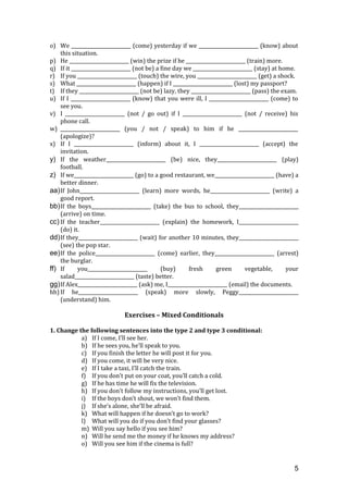 o) We _________________________ (come) yesterday if we _________________________ (know) about
this situation.
p) He _________________________ (win) the prize if he _________________________ (train) more.
q) If it _________________________ (not be) a fine day we _________________________ (stay) at home.
r) If you _________________________ (touch) the wire, you _________________________ (get) a shock.
s) What _________________________ (happen) if I _________________________ (lost) my passport?
t) If they _________________________ (not be) lazy, they _________________________ (pass) the exam.
u) If I _________________________ (know) that you were ill, I _________________________ (come) to
see you.
v) I _________________________ (not / go out) if I _________________________ (not / receive) his
phone call.
w) _________________________ (you / not / speak) to him if he _________________________
(apologize)?
x) If I _________________________ (inform) about it, I _________________________ (accept) the
invitation.
y) If the weather_________________________ (be) nice, they_________________________ (play)
football.
z) If we_________________________ (go) to a good restaurant, we_________________________ (have) a
better dinner.
aa)If John_________________________ (learn) more words, he_________________________ (write) a
good report.
bb)If the boys_________________________ (take) the bus to school, they_________________________
(arrive) on time.
cc) If the teacher_________________________ (explain) the homework, I_________________________
(do) it.
dd)If they_________________________ (wait) for another 10 minutes, they_________________________
(see) the pop star.
ee)If the police_________________________ (come) earlier, they_________________________ (arrest)
the burglar.
ff) If you_________________________ (buy) fresh green vegetable, your
salad_________________________ (taste) better.
gg)If Alex_________________________ (ask) me, I_________________________ (email) the documents.
hh) If he_________________________ (speak) more slowly, Peggy_________________________
(understand) him.
Exercises – Mixed Conditionals
1. Change the following sentences into the type 2 and type 3 conditional:
a) If I come, I’ll see her.
b) If he sees you, he’ll speak to you.
c) If you finish the letter he will post it for you.
d) If you come, it will be very nice.
e) If I take a taxi, I’ll catch the train.
f) If you don’t put on your coat, you’ll catch a cold.
g) If he has time he will fix the television.
h) If you don’t follow my instructions, you’ll get lost.
i) If the boys don’t shout, we won’t find them.
j) If she’s alone, she’ll be afraid.
k) What will happen if he doesn’t go to work?
l) What will you do if you don’t find your glasses?
m) Will you say hello if you see him?
n) Will he send me the money if he knows my address?
o) Will you see him if the cinema is full?
5
 