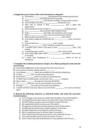 2. Supply the correct tense of the verb in brackets as adequate:
a) The teacher ______________________ (be) pleased if the students greeted him.
b) I ______________________ (certainly do) it if it’s possible.
c) If you ______________________ (do) the job carefully, you’d get better results.
d) I’d be terribly sorry if he ______________________ (break) the vase.
e) They will be foolish if they ______________________ (not / take) this
opportunity.
f) If they had given me her number I ______________________ (telephone) her.
g) I ______________________ (be) scared if a thief walked in here.
h) If she ______________________ (be) older, she would have more sense.
i) What ______________________ (you / do) if you had won the lottery?
j) What would you do if your car ______________________ (be) stolen?
k) If we hadn’t caught the 11h30 train, we ______________________ (not / arrive) in
time.
l) If I go to bed now I ______________________ (not / sleep).
m) If he ______________________ (not / work) he wouldn’t earn any money.
n) I wouldn’t have come to the party if Jane ______________________ (not / be)
invited.
o) I would have gone out if I ______________________ (not / be) so tired.
p) If the traffic lights didn’t work ______________________ (probably / there to be)
an accident.
q) I would have telephoned if I ______________________ (there to be) an
emergency.
3. Complete the Conditional Sentences (Type I, II or III) by putting the verbs into the
correct form:
a) If they (have) have time at the weekend, they will come to see us.
b) If we sneak out quietly, nobody (notice) _____________.
c) If we (know) _____________ about your problem, we would have helped you.
d) If I (be) _____________ you, I would not buy that dress.
e) We (arrive) _____________ earlier if we had not missed the bus.
f) If I didn't have a mobile phone, my life (not / be) _____________ complete.
g) Okay, I (get) _____________ the popcorn if you buy the drinks.
h) If I _____________ (tell) you a secret, you would be sure to leak it.
i) She (go) _____________out with you if you had only asked her.
j) I would not have read your diary if you (not hide) _____________ it in such an obvious
place.
4. Reword the following sentences as indicated bellow and make the necessary
transformations:
a) You’re hungry now because you didn’t have breakfast. If you had breakfast ….
b) You should leave the door open so as to hear them come. If you don’t ….
c) He didn’t follow my advice and so he didn’t succeed. If he had ….
d) He rang the bell and the servant came. If he hadn’t ….
e) They got into trouble because they drank too much. If they didn’t ….
f) He didn’t got the job because he didn’t apply for it. If he had ….
g) He didn’t study hard so he failed his exams. If he had ….
h) She’s crying because you’ve left her alone. If you didn’t ….
i) I don’t want to buy that house because it’s very small. But if it was ….
j) You really shouldn’t work so hard, you know. If I were ….
k) I don’t want to buy that book because it’s very expensive. But if it was ….
6
 
