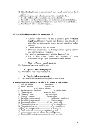 l) She didn’t buy the coat because she didn’t have enough money on her. But if
she ….
m) She doesn’t go out more often because she’s too weak. But if she ….
n) He is too fat because he doesn’t take any exercise. But if he ….
o) I was able to buy the car because Jane lent me the money. But if she hadn’t ….
p) The accident happened because the driver in front stopped suddenly. But if ….
q) You shouldn’t drive so fast. If I were you ….
UNLESS = If not (a menos que / a não ser que …)
 “Unless” corresponde a “if not” e utiliza-se para condições
negativas. Utilizamos “unless” para dizer que uma situação em
específico não acontecerá a menos que outra acção se realize
primeiro.
 “Unless” utiliza-se para dar ênfase.
 Utilizamos um verbo na sua forma positiva a seguir a “unless”
mas a ideia expressa é negativa.
Ex.: I won’t go unless you go. = I won’t go if you don’t go.
 Não se deve utilizar “unless” para substituir “if” numa
condicional do tipo 3 pois o sentido não será o mesmo!
 Tipo 1 = Unless + simple present.
Ex.: Unless you leave now you’ll be late.
 Tipo 2 = Unless + simple past.
Ex.: Unless I was sick, I would be at work.
 Tipo 3 = Unless + past perfect
Ex.: They wouldn’t have come unless they had been invited.
1. Read the following sentences and add “if” or “unless” to each of them:
a) Will you help me __________________ I need you?
b) I won’t help him __________________ he needs me.
c) __________________ I’m sick, I’ll stay at home.
d) I will not answer the phone __________________ I’m asked to do so.
e) They will come __________________ you invite them.
f) They won’t come __________________ you invite them.
g) She won’t get upset __________________ he upsets her.
h) I wouldn’t be able to read __________________ I didn’t have my glasses.
i) I wouldn’t be able to read __________________ I had my glasses.
j) I don’t drink coffee __________________ it’s hot, I hate it cold.
k) You can’t join the group __________________ you’re over eighteen.
l) You can join the group __________________ you’re over eighteen.
m) Don’t give him a present __________________ he deserves it.
n) You’ll get the job __________________ you can type well.
o) __________________ someone tells me the way, I’ll get lost.
p) I could rad his writing __________________ it wasn’t so awful.
7
 