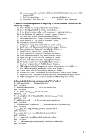 q) __________________ he had taken a little more time to think, he would have acted
more sensibly.
r) Don’t give an opinion __________________ you are asked to do so.
s) He wouldn’t have done that __________________ he hadn’t been influenced.
2. Rewrite the following sentences beginning as indicated below and make all the
necessary changes:
a) If you don’t leave now you’ll miss the class. Unless ….
b) If you don’t pay the bill, I’ll call the police. Unless ….
c) If you listen to me carefully, you’ll understand everything. Unless ….
d) If you don’t take the medicine, you won’t recover. Unless ….
e) If yu lend me a pen, I’ll write the answers. Unless ….
f) He won’t understand a thing if you don’t speak slowly, Unless ….
g) If you don’t do as I say, you’ll be punished. Unless ….
h) If we try, we’ll succeed. Unless ….
i) If they don’t hurry, they won’t catch the plane. Unless ….
j) You’ll bget a job if you consult the local newspaper. Unless ….
k) You won’t succeed if you don’t work harder. Unless ….
l) I shall miss the train if I don’t go now. Unless ….
m) Drink up your tea; if you don’t it will get cold. Unless ….
n) If you don’t speak louder, they won’t hear you. Unless ….
o) If you have got a ticket you’ll be able to go in. Unless ….
p) He can’t walk if he hasn’t got a walking stick. Unless ….
q) We’ll come tomorrow if we aren’t too busy. Unless ….
r) If nobody helps me I won’t find the house. Unless ….
s) I’ll lend you the book if you promise to give it back in two weeks. Unless ….
t) If he told me where he was I could contact him. Unless ….
u) I could afford a better flat if the pay was better. Unless ….
v) If we want to have a comfortable journey, we should reserve seats. Unless ….
w) They could take a different view of the problem if they read this report. Unless ….
x) As he didn’t give me his address, I couldn’t send him the parcel Unless ….
3. Complete the following sentences using “if” or “unless”
1. I will take the job ______ the pay is too low.
a) If / b) Unless
2. I will be back tomorrow ______ there is a plane strike.
a) If / b) Unless
3. Let’s go for a walk ______ you are too tired.
a) Unless / b) If
4. I am going to work in the garden this afternoon, ______ it rains.
a) Unless / b) If
5. I will be surprised ______ he doesn’t have an accident soon.
a) If / b) Unless
6. I think she would look prettier ______ she didn’t wear so much make-up.
a) If / b) Unless
7. ______ you don’t stop smoking, you will fall seriously ill.
a) If / b) Unless
8. ______ you start now, you will not reach there in time.
a) If / b) Unless
9. ______I were rich, I would spend all my time traveling.
a) If / b) Unless
10. ______ I have enough time tomorrow, I will come and see you.
a) If / b) Unless
8
 