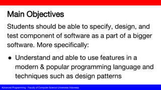 Advanced Programming - Faculty of Computer Science Universitas Indonesia
Main Objectives
Students should be able to specify, design, and
test component of software as a part of a bigger
software. More specifically:
● Understand and able to use features in a
modern & popular programming language and
techniques such as design patterns
 