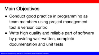 Advanced Programming - Faculty of Computer Science Universitas Indonesia
Main Objectives
● Conduct good practice in programming as
team members using project management
tool & version control
● Write high quality and reliable part of software
by providing well-written, complete
documentation and unit tests
 