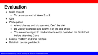 Advanced Programming - Faculty of Computer Science Universitas Indonesia
Evaluation
● Class Project
○ To be announced at Week 2 or 3
● Quiz
● Participation
○ Attend classes and lab sessions. Don’t be late!
○ Do weekly exercises and submit it at the end of lab
○ You are encouraged to read and write notes based on the Book First
before attending Class
● Exams: midterm and final (written)
● Details in course guidebook
 