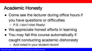Advanced Programming - Faculty of Computer Science Universitas Indonesia
Academic Honesty
● Come see the lecturer during office hours if
you have questions or difficulties
○ P.S. I don’t bite! Really!
● We appreciate honest efforts in learning
● You may fail this course automatically if
caught conducting academic dishonesty
○ And noted in your student record
 