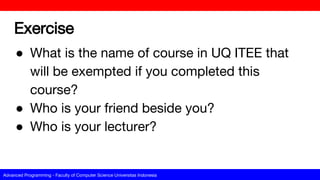Advanced Programming - Faculty of Computer Science Universitas Indonesia
Exercise
● What is the name of course in UQ ITEE that
will be exempted if you completed this
course?
● Who is your friend beside you?
● Who is your lecturer?
 