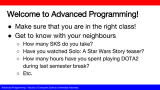 Advanced Programming - Faculty of Computer Science Universitas Indonesia
Welcome to Advanced Programming!
● Make sure that you are in the right class!
● Get to know with your neighbours
○ How many SKS do you take?
○ Have you watched Solo: A Star Wars Story teaser?
○ How many hours have you spent playing DOTA2
during last semester break?
○ Etc.
 