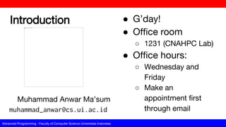 Advanced Programming - Faculty of Computer Science Universitas Indonesia
Introduction ● G’day!
● Office room
○ 1231 (CNAHPC Lab)
● Office hours:
○ Wednesday and
Friday
○ Make an
appointment first
through email
Muhammad Anwar Ma’sum
muhammad_anwar@cs.ui.ac.id
 