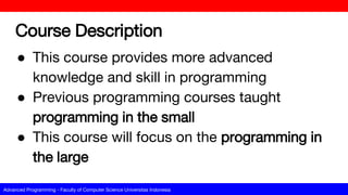 Advanced Programming - Faculty of Computer Science Universitas Indonesia
Course Description
● This course provides more advanced
knowledge and skill in programming
● Previous programming courses taught
programming in the small
● This course will focus on the programming in
the large
 