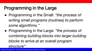 Advanced Programming - Faculty of Computer Science Universitas Indonesia
Programming in the Large
● Programming in the Small: “the process of
writing small programs (routines) to perform
some algorithms.”
● Programming in the Large: “the process of
combining building blocks into larger building
blocks to arrive at an overall program
structure”
 