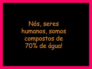 Nós, seres humanos, somos compostos de 70% de água! 