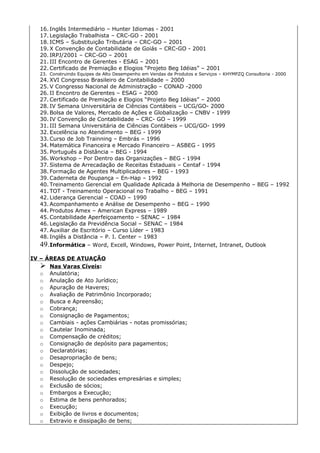 16. Inglês Intermediário – Hunter Idiomas - 2001
   17. Legislação Trabalhista – CRC-GO - 2001
   18. ICMS – Substituição Tributária – CRC-GO – 2001
   19. X Convenção de Contabilidade de Goiás – CRC-GO - 2001
   20. IRPJ/2001 – CRC-GO – 2001
   21. III Encontro de Gerentes - ESAG – 2001
   22. Certificado de Premiação e Elogios “Projeto Beg Idéias” – 2001
   23. Construindo Equipes de Alto Desempenho em Vendas de Produtos e Serviços – KHYMPZQ Consultoria - 2000
   24. XVI Congresso Brasileiro de Contabilidade – 2000
   25. V Congresso Nacional de Administração – CONAD -2000
   26. II Encontro de Gerentes – ESAG – 2000
   27. Certificado de Premiação e Elogios “Projeto Beg Idéias” – 2000
   28. IV Semana Universitária de Ciências Contábeis – UCG/GO- 2000
   29. Bolsa de Valores, Mercado de Ações e Globalização – CNBV - 1999
   30. IV Convenção de Contabilidade – CRC- GO – 1999
   31. III Semana Universitária de Ciências Contábeis – UCG/GO- 1999
   32. Excelência no Atendimento – BEG - 1999
   33. Curso de Job Trainning – Embrás – 1996
   34. Matemática Financeira e Mercado Financeiro – ASBEG - 1995
   35. Português a Distância – BEG - 1994
   36. Workshop – Por Dentro das Organizações – BEG - 1994
   37. Sistema de Arrecadação de Receitas Estaduais – Centaf - 1994
   38. Formação de Agentes Multiplicadores – BEG - 1993
   39. Caderneta de Poupança – En-Hap – 1992
   40. Treinamento Gerencial em Qualidade Aplicada à Melhoria de Desempenho – BEG – 1992
   41. TOT - Treinamento Operacional no Trabalho – BEG – 1991
   42. Liderança Gerencial – COAD – 1990
   43. Acompanhamento e Análise de Desempenho – BEG – 1990
   44. Produtos Amex – American Express – 1989
   45. Contabilidade Aperfeiçoamento – SENAC – 1984
   46. Legislação da Previdência Social – SENAC – 1984
   47. Auxiliar de Escritório – Curso Líder – 1983
   48. Inglês a Distância – P. I. Center – 1983
   49. Informática – Word, Excell, Windows, Power Point, Internet, Intranet, Outlook
IV – ÁREAS DE ATUAÇÃO
    Nas Varas Cíveis:
   o Anulatória;
   o Anulação de Ato Jurídico;
   o Apuração de Haveres;
   o Avaliação de Patrimônio Incorporado;
   o Busca e Apreensão;
   o Cobrança;
   o Consignação de Pagamentos;
   o Cambiais - ações Cambiárias - notas promissórias;
   o Cautelar Inominada;
   o Compensação de créditos;
   o Consignação de depósito para pagamentos;
   o Declaratórias;
   o Desapropriação de bens;
   o Despejo;
   o Dissolução de sociedades;
   o Resolução de sociedades empresárias e simples;
   o Exclusão de sócios;
   o Embargos a Execução;
   o Estima de bens penhorados;
   o Execução;
   o Exibição de livros e documentos;
   o Extravio e dissipação de bens;
 