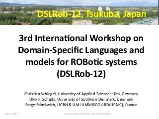 DSLRob-­‐12,	
  Tsukuba,	
  Japan

         3rd	
  Interna:onal	
  Workshop	
  on	
  
         Domain-­‐Speciﬁc	
  Languages	
  and	
  
          models	
  for	
  ROBo:c	
  systems	
  
                     (DSLRob-­‐12)
             Chris7an	
  Schlegel,	
  University	
  of	
  Applied	
  Sciences	
  Ulm,	
  Germany
               Ulrik	
  P.	
  Schultz,	
  University	
  of	
  Southern	
  Denmark,	
  Denmark
             Serge	
  S7nckwich,	
  UCBN	
  &	
  UMI	
  UMMISCO	
  (IRD/UPMC),	
  France
05.11.2012                                DSLRob	
  2012	
  /	
  Schlegel,	
  Schultz,	
  S7nckwich   1
 