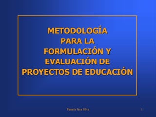 Pamela Vera Silva 1
METODOLOGÍA
PARA LA
FORMULACIÓN Y
EVALUACIÓN DE
PROYECTOS DE EDUCACIÓN
 