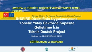 Bu proje Avrupa Birliği ve Türkiye
Cumhuriyeti tarafından finanse edilmektedir.
Türkiye 2010 – Ön Katılım Desteği İçin Ulusal Program
INSPIRE Direktifinin Uygulanmasına
Yönelik Yatay Sektörde Kapasite
Geliştirme İçin
Teknik Destek Projesi
Sözleşme No: TR2011/0327.21.01-01/001
EĞİTİM AMAÇ ve KAPSAMI
AVRUPA ve TÜRKİYE COĞRAFİ VERİ ALTYAPISI TEMEL
EĞİTİMİ
 