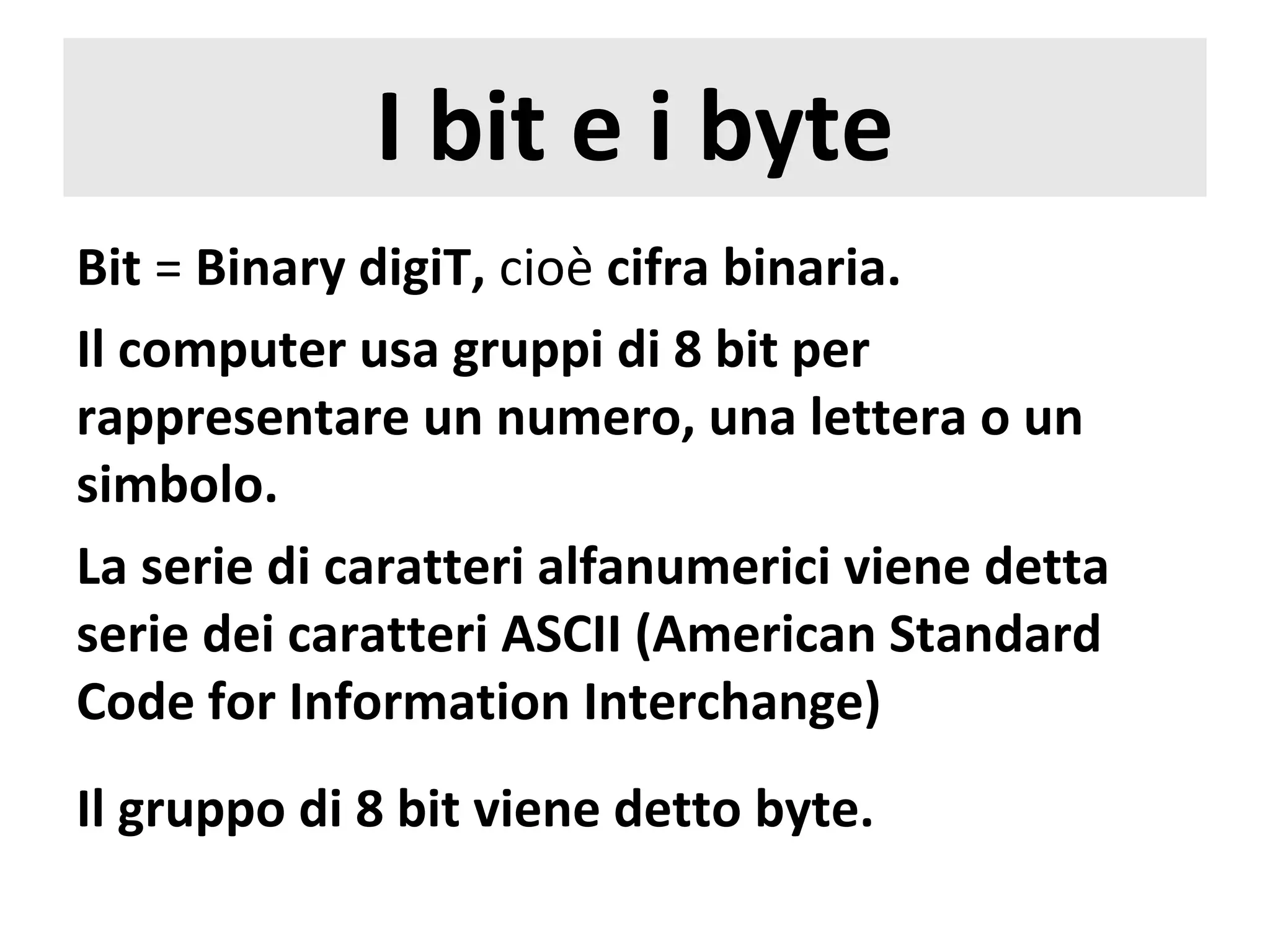 I bit e i byte
Bit = Binary digiT, cioè cifra binaria.
Il computer usa gruppi di 8 bit per
rappresentare un numero, una lettera o un
simbolo.
La serie di caratteri alfanumerici viene detta
serie dei caratteri ASCII (American Standard
Code for Information Interchange)
Il gruppo di 8 bit viene detto byte.
 