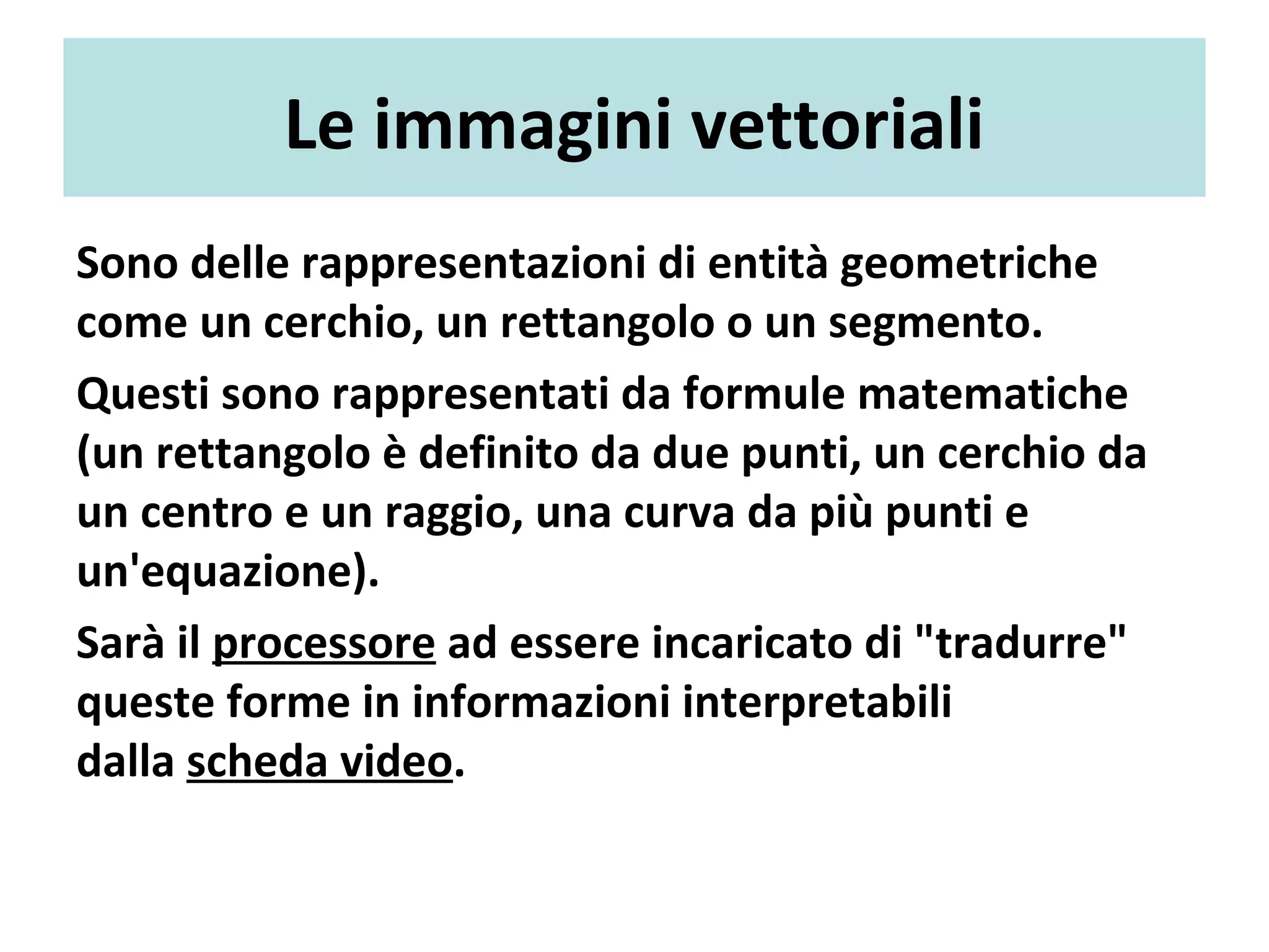Le immagini vettoriali
Sono delle rappresentazioni di entità geometriche
come un cerchio, un rettangolo o un segmento.
Questi sono rappresentati da formule matematiche
(un rettangolo è definito da due punti, un cerchio da
un centro e un raggio, una curva da più punti e
un'equazione).
Sarà il processore ad essere incaricato di "tradurre"
queste forme in informazioni interpretabili
dalla scheda video.
 