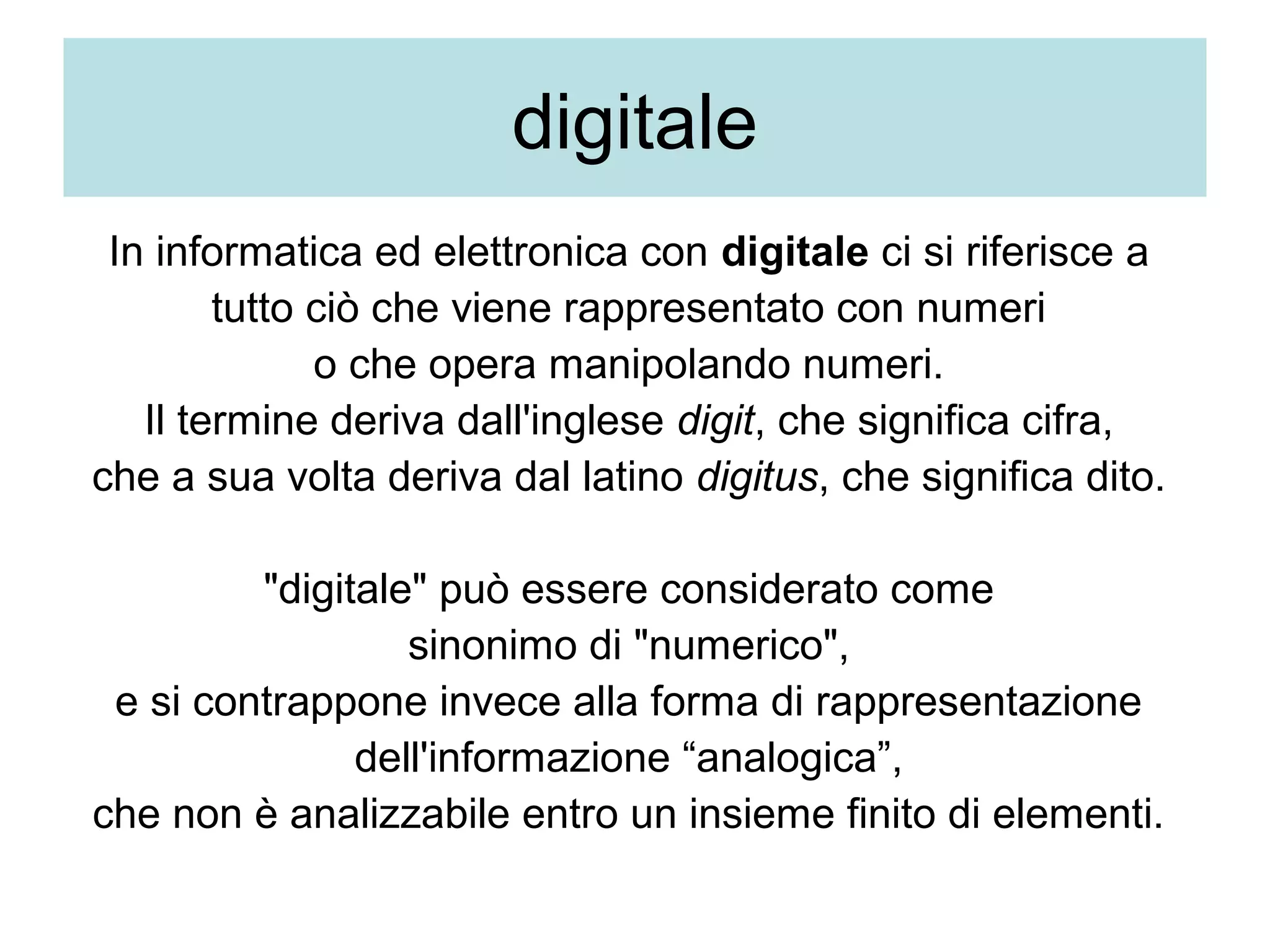 digitale
 In informatica ed elettronica con digitale ci si riferisce a 
        tutto ciò che viene rappresentato con numeri 
              o che opera manipolando numeri. 
   Il termine deriva dall'inglese digit, che significa cifra, 
che a sua volta deriva dal latino digitus, che significa dito. 

         "digitale" può essere considerato come 
                  sinonimo di "numerico", 
 e si contrappone invece alla forma di rappresentazione 
               dell'informazione “analogica”, 
che non è analizzabile entro un insieme finito di elementi. 
 