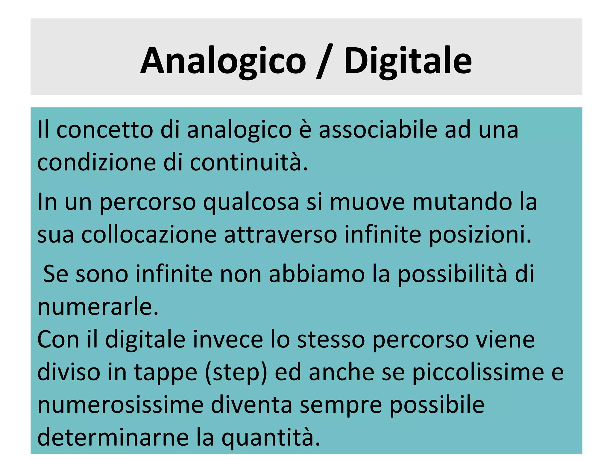 Analogico / Digitale
Il concetto di analogico è associabile ad una
condizione di continuità.
In un percorso qualcosa si muove mutando la
sua collocazione attraverso infinite posizioni.
 Se sono infinite non abbiamo la possibilità di
numerarle.
Con il digitale invece lo stesso percorso viene
diviso in tappe (step) ed anche se piccolissime e
numerosissime diventa sempre possibile
determinarne la quantità.
 