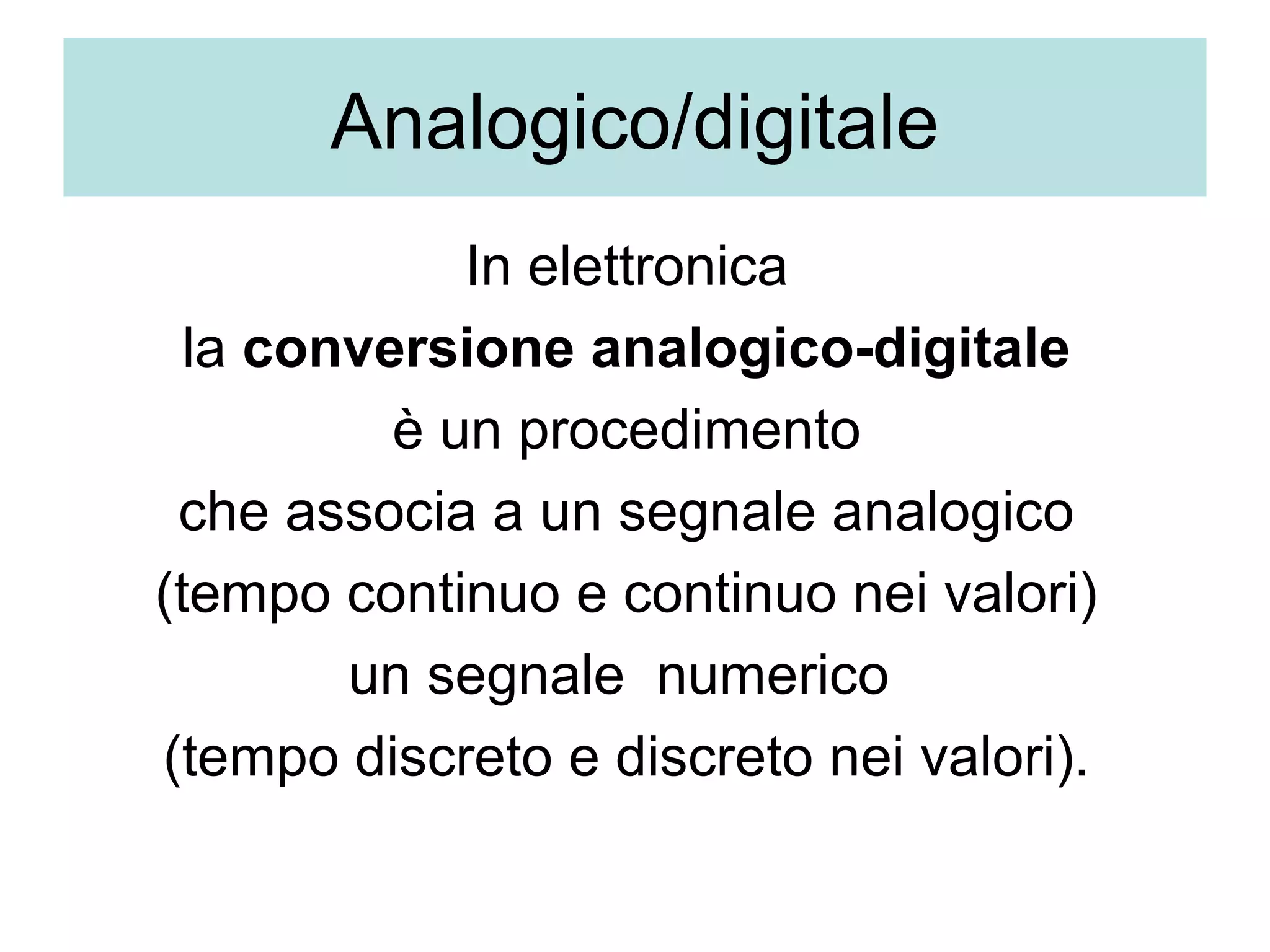 Analogico/digitale
             In elettronica 
  la conversione analogico-digitale 
          è un procedimento 
 che associa a un segnale analogico 
(tempo continuo e continuo nei valori) 
        un segnale  numerico  
(tempo discreto e discreto nei valori). 
 