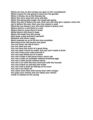 What you lose on the swings you gain on the roundabouts
What's sauce for the goose is sauce for the gander
When in Rome, do as the Romans do
When the cat's away the mice will play
When the going gets tough, the tough get going
When the oak is before the ash, then you will only get a splash; when the
ash is before the oak, then you may expect a soak
What the eye doesn't see, the heart doesn't grieve over
Where there's a will there's a way
Where there's muck there's brass
While there's life there's hope
Whom the Gods love die young
Why keep a dog and bark yourself?
Wonders will never cease
Work expands so as to fill the time available
Worrying never did anyone any good
You are never too old to learn
You are what you eat
You can have too much of a good thing
You can lead a horse to water, but you can't make it drink
You can't have your cake and eat it
You can't get blood out of a stone
You can't make a silk purse from a sow's ear
You can't make an omelette without breaking eggs
You can't make bricks without straw
You can't run with the hare and hunt with the hounds
You can't teach an old dog new tricks
You can't tell a book by looking at its cover
You can't win them all
You catch more flies with honey than with vinegar
You pays your money and you takes your choice
Youth is wasted on the young
 