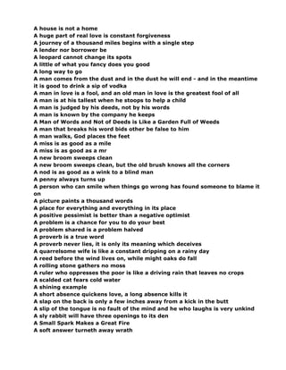 A house is not a home
A huge part of real love is constant forgiveness
A journey of a thousand miles begins with a single step
A lender nor borrower be
A leopard cannot change its spots
A little of what you fancy does you good
A long way to go
A man comes from the dust and in the dust he will end - and in the meantime
it is good to drink a sip of vodka
A man in love is a fool, and an old man in love is the greatest fool of all
A man is at his tallest when he stoops to help a child
A man is judged by his deeds, not by his words
A man is known by the company he keeps
A Man of Words and Not of Deeds is Like a Garden Full of Weeds
A man that breaks his word bids other be false to him
A man walks, God places the feet
A miss is as good as a mile
A miss is as good as a mr
A new broom sweeps clean
A new broom sweeps clean, but the old brush knows all the corners
A nod is as good as a wink to a blind man
A penny always turns up
A person who can smile when things go wrong has found someone to blame it
on
A picture paints a thousand words
A place for everything and everything in its place
A positive pessimist is better than a negative optimist
A problem is a chance for you to do your best
A problem shared is a problem halved
A proverb is a true word
A proverb never lies, it is only its meaning which deceives
A quarrelsome wife is like a constant dripping on a rainy day
A reed before the wind lives on, while might oaks do fall
A rolling stone gathers no moss
A ruler who oppresses the poor is like a driving rain that leaves no crops
A scalded cat fears cold water
A shining example
A short absence quickens love, a long absence kills it
A slap on the back is only a few inches away from a kick in the butt
A slip of the tongue is no fault of the mind and he who laughs is very unkind
A sly rabbit will have three openings to its den
A Small Spark Makes a Great Fire
A soft answer turneth away wrath
 