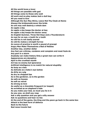 All the world loves a lover
All things are possible with god
All things come to those who wait
All work and no play makes Jack a dull boy
All you need is love
Although the Sun May Shine, Leave Not Thy Cloak at Home
Always the bridesmaid,never the bride
An ant may well destroy a whole dam
An apple a day
An apple a day keeps the doctor at bay
An apple a day keeps the doctor away
An English Summer, Three Hot Days and a Thunderstorm
An eye for an eye, a tooth for a tooth
An old fox is not easily snared
An old Ox makes a straight furrow
An ounce of practice is worth a pound of precept
Angry Men Make Themselves a Bed of Nettles
Another day, another dollar
Any fool can criticise, condemn and complain and most fools do
Any port in a storm
Anybody can make history Only a great man can write it
Appearances are deceptive
April is the cruellest month
Art has no enemy but ignorance
Artificial intelligence is no match for natural stupidity
As busy as a bee
As delicate as a baby's eye lashes
As dirty as a pig
As dry as chapped lips
As is the gardener, so is the garden
As safe as houses
As soft as velvet
As strong as love
As useful as a chocolate fireguard (or teapot)
As wrinkled as an elephant's hide
As you make your bed, so must you lie in it
As you sow, so shall you reap
Ask a silly question and you get a silly answer
Ask no questions and hear no lies
At the end of the game, the King and the pawn go back in the same box
Attack is the best form of defence
Back to the future
Bad news travels fast
 