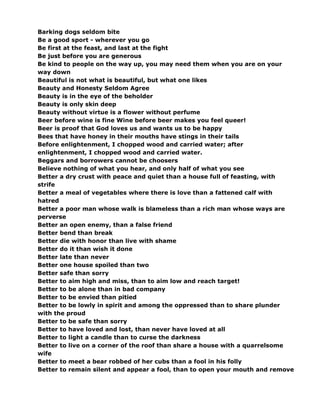 Barking dogs seldom bite
Be a good sport - wherever you go
Be first at the feast, and last at the fight
Be just before you are generous
Be kind to people on the way up, you may need them when you are on your
way down
Beautiful is not what is beautiful, but what one likes
Beauty and Honesty Seldom Agree
Beauty is in the eye of the beholder
Beauty is only skin deep
Beauty without virtue is a flower without perfume
Beer before wine is fine Wine before beer makes you feel queer!
Beer is proof that God loves us and wants us to be happy
Bees that have honey in their mouths have stings in their tails
Before enlightenment, I chopped wood and carried water; after
enlightenment, I chopped wood and carried water.
Beggars and borrowers cannot be choosers
Believe nothing of what you hear, and only half of what you see
Better a dry crust with peace and quiet than a house full of feasting, with
strife
Better a meal of vegetables where there is love than a fattened calf with
hatred
Better a poor man whose walk is blameless than a rich man whose ways are
perverse
Better an open enemy, than a false friend
Better bend than break
Better die with honor than live with shame
Better do it than wish it done
Better late than never
Better one house spoiled than two
Better safe than sorry
Better to aim high and miss, than to aim low and reach target!
Better to be alone than in bad company
Better to be envied than pitied
Better to be lowly in spirit and among the oppressed than to share plunder
with the proud
Better to be safe than sorry
Better to have loved and lost, than never have loved at all
Better to light a candle than to curse the darkness
Better to live on a corner of the roof than share a house with a quarrelsome
wife
Better to meet a bear robbed of her cubs than a fool in his folly
Better to remain silent and appear a fool, than to open your mouth and remove
 