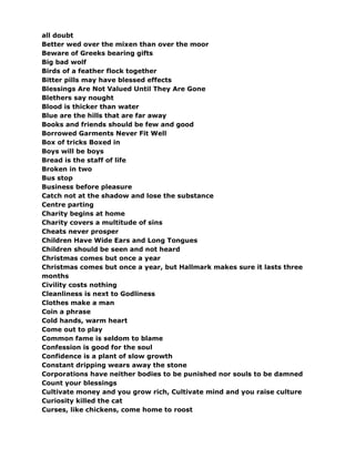 all doubt
Better wed over the mixen than over the moor
Beware of Greeks bearing gifts
Big bad wolf
Birds of a feather flock together
Bitter pills may have blessed effects
Blessings Are Not Valued Until They Are Gone
Blethers say nought
Blood is thicker than water
Blue are the hills that are far away
Books and friends should be few and good
Borrowed Garments Never Fit Well
Box of tricks Boxed in
Boys will be boys
Bread is the staff of life
Broken in two
Bus stop
Business before pleasure
Catch not at the shadow and lose the substance
Centre parting
Charity begins at home
Charity covers a multitude of sins
Cheats never prosper
Children Have Wide Ears and Long Tongues
Children should be seen and not heard
Christmas comes but once a year
Christmas comes but once a year, but Hallmark makes sure it lasts three
months
Civility costs nothing
Cleanliness is next to Godliness
Clothes make a man
Coin a phrase
Cold hands, warm heart
Come out to play
Common fame is seldom to blame
Confession is good for the soul
Confidence is a plant of slow growth
Constant dripping wears away the stone
Corporations have neither bodies to be punished nor souls to be damned
Count your blessings
Cultivate money and you grow rich, Cultivate mind and you raise culture
Curiosity killed the cat
Curses, like chickens, come home to roost
 