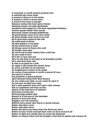 A volunteer is worth twenty pressed men
A watched pot never boils
A woman's place is in the home
A woman's work is never done
A word to the wise is enough
Absence makes the heart grow fonder
Absolute power corrupts absolutely
Accidents will happen (in the best-regulated families).
Actions speak louder than words
Adversity makes strange bedfellows
All good things come to he who waits
All good things must come to an end
All is grist that comes to the mill
All roads lead to Rome
All that glisters is not gold
All the world loves a lover
All things come to those who wait
All things must pass
All work and no play makes Jack a dull boy
All you need is love
All's fair in love and war
All's for the best in the best of all possible worlds
All's well that ends well
A miss is as good as a mile
An apple a day keeps the doctor away
An army marches on its stomach
An Englishman's home is his castle
An ounce of prevention is worth a pound of cure
Any port in a storm
Any publicity is good publicity
April showers bring forth May flowers
As you make your bed, so you must lie upon it
As you sow so shall you reap
Ask a silly question and you'll get a silly answer
Ask no questions and hear no lies
Attack is the best form of defence
Bad news travels fast
Barking dogs seldom bite
Beauty is in the eye of the beholder
Beauty is only skin deep
Beggars can't be choosers
Behind every great man there's a great woman
Better late than never
Better safe than sorry
Better the Devil you know than the Devil you don't
Better to have loved and lost than never to have loved at all
Better to light one candle than to curse the darkness
Better to remain silent and be thought a fool that to speak and remove all
 