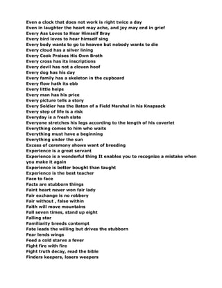 Even a clock that does not work is right twice a day
Even in laughter the heart may ache, and joy may end in grief
Every Ass Loves to Hear Himself Bray
Every bird loves to hear himself sing
Every body wants to go to heaven but nobody wants to die
Every cloud has a silver lining
Every Cook Praises His Own Broth
Every cross has its inscriptions
Every devil has not a cloven hoof
Every dog has his day
Every family has a skeleton in the cupboard
Every flow hath its ebb
Every little helps
Every man has his price
Every picture tells a story
Every Soldier has the Baton of a Field Marshal in his Knapsack
Every step of life is a risk
Everyday is a fresh slate
Everyone stretches his legs according to the length of his coverlet
Everything comes to him who waits
Everything must have a beginning
Everything under the sun
Excess of ceremony shows want of breeding
Experience is a great servant
Experience is a wonderful thing It enables you to recognize a mistake when
you make it again
Experience is better bought than taught
Experience is the best teacher
Face to face
Facts are stubborn things
Faint heart never won fair lady
Fair exchange is no robbery
Fair without , false within
Faith will move mountains
Fall seven times, stand up eight
Falling star
Familiarity breeds contempt
Fate leads the willing but drives the stubborn
Fear lends wings
Feed a cold starve a fever
Fight fire with fire
Fight truth decay, read the bible
Finders keepers, losers weepers
 