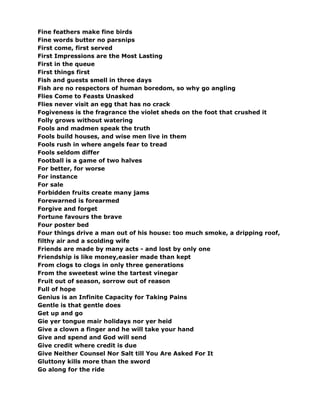 Fine feathers make fine birds
Fine words butter no parsnips
First come, first served
First Impressions are the Most Lasting
First in the queue
First things first
Fish and guests smell in three days
Fish are no respectors of human boredom, so why go angling
Flies Come to Feasts Unasked
Flies never visit an egg that has no crack
Fogiveness is the fragrance the violet sheds on the foot that crushed it
Folly grows without watering
Fools and madmen speak the truth
Fools build houses, and wise men live in them
Fools rush in where angels fear to tread
Fools seldom differ
Football is a game of two halves
For better, for worse
For instance
For sale
Forbidden fruits create many jams
Forewarned is forearmed
Forgive and forget
Fortune favours the brave
Four poster bed
Four things drive a man out of his house: too much smoke, a dripping roof,
filthy air and a scolding wife
Friends are made by many acts - and lost by only one
Friendship is like money,easier made than kept
From clogs to clogs in only three generations
From the sweetest wine the tartest vinegar
Fruit out of season, sorrow out of reason
Full of hope
Genius is an Infinite Capacity for Taking Pains
Gentle is that gentle does
Get up and go
Gie yer tongue mair holidays nor yer heid
Give a clown a finger and he will take your hand
Give and spend and God will send
Give credit where credit is due
Give Neither Counsel Nor Salt till You Are Asked For It
Gluttony kills more than the sword
Go along for the ride
 