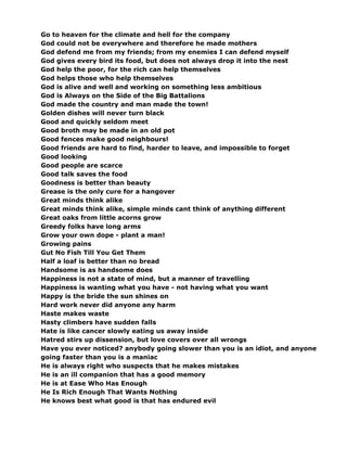 Go to heaven for the climate and hell for the company
God could not be everywhere and therefore he made mothers
God defend me from my friends; from my enemies I can defend myself
God gives every bird its food, but does not always drop it into the nest
God help the poor, for the rich can help themselves
God helps those who help themselves
God is alive and well and working on something less ambitious
God is Always on the Side of the Big Battalions
God made the country and man made the town!
Golden dishes will never turn black
Good and quickly seldom meet
Good broth may be made in an old pot
Good fences make good neighbours!
Good friends are hard to find, harder to leave, and impossible to forget
Good looking
Good people are scarce
Good talk saves the food
Goodness is better than beauty
Grease is the only cure for a hangover
Great minds think alike
Great minds think alike, simple minds cant think of anything different
Great oaks from little acorns grow
Greedy folks have long arms
Grow your own dope - plant a man!
Growing pains
Gut No Fish Till You Get Them
Half a loaf is better than no bread
Handsome is as handsome does
Happiness is not a state of mind, but a manner of travelling
Happiness is wanting what you have - not having what you want
Happy is the bride the sun shines on
Hard work never did anyone any harm
Haste makes waste
Hasty climbers have sudden falls
Hate is like cancer slowly eating us away inside
Hatred stirs up dissension, but love covers over all wrongs
Have you ever noticed? anybody going slower than you is an idiot, and anyone
going faster than you is a maniac
He is always right who suspects that he makes mistakes
He is an ill companion that has a good memory
He is at Ease Who Has Enough
He Is Rich Enough That Wants Nothing
He knows best what good is that has endured evil
 