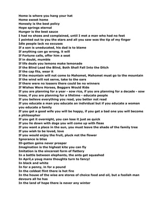 Home is where you hang your hat
Home sweet home
Honesty is the best policy
Hope springs eternal
Hunger is the best sauce
I had no shoes and complained, until I met a man who had no feet
I pointed out to you the stars and all you saw was the tip of my finger
Idle people lack no excuses
If a son is uneducated, his dad is to blame
If anything can go wrong, it will
If Fortune calls, offer him a seat
If in doubt, mumble
If life deals you lemons make lemonade
If the Blind Lead the Blind, Both Shall Fall Into the Ditch
If the cap fits, wear it
If the mountain will not come to Mahomet, Mahomet must go to the mountain
If the wind will not serve, take to the oars
If there were no lossers there could be no winners
If Wishes Were Horses, Beggars Would Ride
If you are planning for a year - sow rice, if you are planning for a decade - sow
trees, if you are planning for a lifetime - educate people
If you believe everything you read, you better not read
If you educate a man you educate an individual but if you educate a woman
you educate a family
If you get a good wife you will be happy, if you get a bad one you will become
a philosopher
If you get it overnight, you can lose it just as quick
If you lie down with dogs you will come up with fleas
If you want a place in the sun, you must leave the shade of the family tree
If you wish to be loved, love
If you would enjoy the fruit, pluck not the flower
Ignorance is bliss
Ill-gotten gains never prosper
Imagination is the highest kite you can fly
Imitation is the sincerest form of flattery
In a battle between elephants, the ants get squashed
In April,a youg mans thoughts turn to fancy!
In black and white
In for a penny, in for a pound
In the coldest flint there is hot fire
In the house of the wise are stores of choice food and oil, but a foolish man
devours all he has
In the land of hope there is never any winter
 