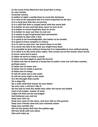 In the Land of the Blind the One Eyed Man is King
In vino veritas
Inverted comma
Is better to light a candle than to curse the darkness
It is nice to be important but it is more important to be nice
It is a long lane that has no turning
It is a silly fish that is caught twice with the same bait
It is better to love and lost than never to love at all
It is better to travel hopefully than to arrive
It is better to wear out than to rust out
It is easier to get forgiveness than permission
It is foolish to deal with a fool
It is good to be knowledgeable, but better to be lovable
It is good to have company in misery
It is in vain to cast your net where there is no fish
It is never too late to be what you might have been
It is possible to give without loving but it is impossible to love without giving
It is what is in the mind when sober, that comes out of the mouth when drunk
It never rains but it pours
It takes all sorts to make a world
It takes one bad apple to spoil the barrel!
It takes one day to destroy a house but to build a new one will take months,
perhaps years
It takes one to know one
It takes two to make a quarrel
It takes two to tango
It will all come out in the wash
It will all come right in the wash
It's the thought that counts
Its a dogs life
Its a wise child that knows its own father
Its only rock n roll but I like it
Its too late to shut the stable door after the horse has bolted
Jack of all trades, master of none
Judge not that you be not judged
Just between you and me
Keep your chin up
Keep your eyes on the stars, and your feet on the ground
Keep your friends close but your enemies closer
Keep your powder dry
Kill not the goose that lays the golden egg
Kill two birds with one stone
Kiss and make up
 