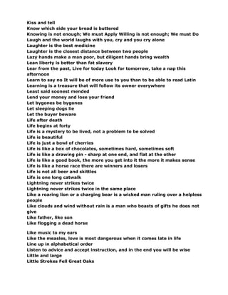 Kiss and tell
Know which side your bread is buttered
Knowing is not enough; We must Apply Willing is not enough; We must Do
Laugh and the world laughs with you, cry and you cry alone
Laughter is the best medicine
Laughter is the closest distance between two people
Lazy hands make a man poor, but diligent hands bring wealth
Lean liberty is better than fat slavery
Lear from the past, Live for today Look for tomorrow, take a nap this
afternoon
Learn to say no It will be of more use to you than to be able to read Latin
Learning is a treasure that will follow its owner everywhere
Least said soonest mended
Lend your money and lose your friend
Let bygones be bygones
Let sleeping dogs lie
Let the buyer beware
Life after death
Life begins at forty
Life is a mystery to be lived, not a problem to be solved
Life is beautiful
Life is just a bowl of cherries
Life is like a box of chocolates, sometimes hard, sometimes soft
Life is like a drawing pin - sharp at one end, and flat at the other
Life is like a good book, the more you get into it the more it makes sense
Life is like a horse race there are winners and losers
Life is not all beer and skittles
Life is one long catwalk
Lightning never strikes twice
Lightning never strikes twice in the same place
Like a roaring lion or a charging bear is a wicked man ruling over a helpless
people
Like clouds and wind without rain is a man who boasts of gifts he does not
give
Like father, like son
Like flogging a dead horse
Like music to my ears
Like the measles, love is most dangerous when it comes late in life
Line up in alphabetical order
Listen to advice and accept instruction, and in the end you will be wise
Little and large
Little Strokes Fell Great Oaks
 