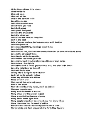 Little things please little minds
Little white lie
Live and learn
Live and let live
Live to the point of tears
Long time no see
Look after number one
Look before you leap
Look both ways
Look good, feel good
Look on the bright side
Look the other way
Lookers on see most of the game
Lost in the post
Lots of people confuse bad management with destiny
Love conquers all
Love is an ideal thing, marriage a real thing
Love is blind
Love is like a fire, it can either warm your heart or burn your house down
Love is the strangest thing
Love laughs at the locksmiths
Love makes the world go round
Love many, trust few, but always paddle your own canoe
Love nature , live lightly
Love starts with a smile, grows with a kiss, and ends with a tear
Love thy neighbour as thy self
Love will find a way
Loving life is living life to the fullest
Lucky at cards, unlucky in love
Make hay while the sun shines
Make love not war
Man cannot live on bread alone
Man in the moon
Man who wants pretty nurse, must be patient
Manners maketh man
Many a mickle makes a muckle
Many a true word is spoken in jest
Many are called but few are chosen
Many hands make light work
Many people know how to say nothing; few know when
Many things are lost for want of asking
March comes in like a lion and goes out like a lamb
March winds and April showers bring forth May flowers
 