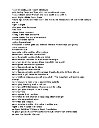 Marry in haste, and repent at leisure
Melt the icy fingers of fear with the sunshine of hope
Men are from earth Women are from earth Deal with it
Merry Nights Make Sorry Days
Middle age is when broadness of the mind and narrowness of the waist change
places
Might is right
Mind your own business
Mini-skirt
Misery loves company
Money is the root of all evil
Money makes the world go around
More haste less speed
Mother knows best
Motivation is what gets you started habit is what keeps you going
Much too much
Murder will out
Necessity is the mother of invention
Needs must when the devil drives
Never be afraid to sit awhile and think
Never choose bedlinen or a wife by candlelight
Never eat an oyster unless there is an R in the month
Never go to bed on an argument
Never judge a book by its cover
Never judge by appearences
Never judge someone until you have travelled a mile in their shoes
Never look a gift horse in the mouth
Never make a mountain out of a molehill - The mountain will arrive soon
enough
Never murder a man who is committing suicide
Never play leapfrog with a unicorn
Never put off til tomorrow what you can do today
Never put your tongue on an iceberg
Never say die
Never speak ill of the dead
Never stand on the tail of a hedgehog after midnight
Never the twain shall meet
Never too old to learn
Never trouble trouble till trouble troubles you
Night is the Mother of Counsel
No Good Building Without a Good Foundation
No great genius has ever existed without some touch of madness
No man is a hero to his valet
 
