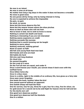 No man is an island
No man is wise at all times
No matter how long a log stays in the water it does not become a crocodile
No news is good news
No one grows old by living; only by losing interest in living
No one is expected to achieve the impossible
No pain, no gain
No wind, no waves
None but the brave deserve the fair
None but the wearer knows where the shoe pinches
None so deaf as those who will not hear
Not to know is bad; not to wish to know is worse
Nothing is certain but death and taxes
Nothing is interesting if you are not interested
Nothing seems expensive on credit
Nothing succeeds like success
Nothing that is worth knowing can be taught
Nothing to worry about
Nothing ventured, nothing gained
Nowt so queer as folk!
Old fish and young flesh feed men best
Old friends and wine are best
Old habits die hard
Old sins cast long shadows
On cloud nine
On second thoughts
On the crest of a wave
On the Turf all men are equal, and under it
Once a word leaves your mouth, you cannot chase it back even with the
swiftest horse
Once bitten twice shy
Once in a blue moon
Once in a while, right in the middle of an ordinary life, love gives us a fairy tale
Once seen never forgotten
One beats the bush, another takes the bird
One cannot quarrel without an opponent
One foolish sheep will lead the flock
One for sorrow, two for joy, three for a girl, four for a boy, five for silver, six
for gold seven for a secret not to be sold Eight for heaven nine for hell and ten
for the devils own cell
One good turn deserves another
One good turn deserves half the blankets
One in a million
 