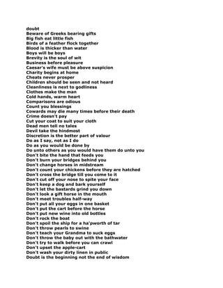 doubt
Beware of Greeks bearing gifts
Big fish eat little fish
Birds of a feather flock together
Blood is thicker than water
Boys will be boys
Brevity is the soul of wit
Business before pleasure
Caesar's wife must be above suspicion
Charity begins at home
Cheats never prosper
Children should be seen and not heard
Cleanliness is next to godliness
Clothes make the man
Cold hands, warm heart
Comparisons are odious
Count you blessings
Cowards may die many times before their death
Crime doesn't pay
Cut your coat to suit your cloth
Dead men tell no tales
Devil take the hindmost
Discretion is the better part of valour
Do as I say, not as I do
Do as you would be done by
Do unto others as you would have them do unto you
Don't bite the hand that feeds you
Don't burn your bridges behind you
Don't change horses in midstream
Don't count your chickens before they are hatched
Don't cross the bridge till you come to it
Don't cut off your nose to spite your face
Don't keep a dog and bark yourself
Don't let the bastards grind you down
Don't look a gift horse in the mouth
Don't meet troubles half-way
Don't put all your eggs in one basket
Don't put the cart before the horse
Don't put new wine into old bottles
Don't rock the boat
Don't spoil the ship for a ha'pworth of tar
Don't throw pearls to swine
Don't teach your Grandma to suck eggs
Don't throw the baby out with the bathwater
Don't try to walk before you can crawl
Don't upset the apple-cart
Don't wash your dirty linen in public
Doubt is the beginning not the end of wisdom
 