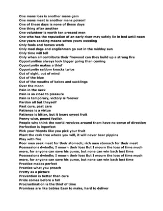 One mans loss is another mans gain
One mans meat is another mans poison!
One of these days is none of these days
One thing after another
One volunteer is worth ten pressed men
One who has the reputation of an early riser may safely lie in bed until noon
One years seeding means seven years weeding
Only fools and horses work
Only mad dogs and englishmen go out in the midday sun
Only time will tell
Only when all contribute their firewood can they build up a strong fire
Opportunities always look bigger going than coming
Opportunity makes a thief
Opportunity seldom knocks twice
Out of sight, out of mind
Out of the blue
Out of the mouths of babes and sucklings
Over the moon
Pain in the neck
Pain is so close to pleasure
Pain is temporary, victory is forever
Pardon all but theyself
Past cure, past care
Patience is a virtue
Patience is bitter, but it bears sweet fruit
Penny wise, pound foolish
People who think the world revolves around them have no sense of direction
Perfection is inperfect
Pick your friends like you pick your fruit
Plant the crab tree where you will, it will never bear pippins
Play with fire
Poor men seek meat for their stomach; rich men stomach for their meat
Possessions dwindle; I mourn their loss But I mourn the loss of time much
more, for anyone can save his purse, but none can win back lost time
Possessions dwindle; I mourn their loss But I mourn the loss of time much
more, for anyone can save his purse, but none can win back lost time
Practice makes perfect
Practice what you preach
Pretty as a picture
Prevention is better than cure
Pride comes before a fall
Procrastination is the thief of time
Promises are like babies Easy to make, hard to deliver
 