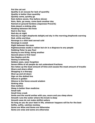 Put the cat out
Quality is an excuse for lack of quantity
Quality is better than quantity
Quickly come, quickly go
Rain before seven, fine before eleven
Rain, Rain, go away, come back another day
Rained on ground hardens (Japanese Proverb)
Rats desert a sinking ship
Reading between the lines
Red in the face
Red sky at night
Red sky at night shepherds delight,red sky in the morning,shepherds warning
Red, white and blue
Revenge is a dish best served cold
Revenge is sweet
Right between the eyes
Righteousness exalts a nation but sin is a disgrace to any people
Robbing Peter to pay Paul
Saying is one thing; doing another
Second place is first loser
See Naples and die
Seeing is believing
Seldom seen, soon forgotten
Seven-fifths of all people do not understand fractions
Sex takes up the least amount of time and causes the most amount of trouble
Share and share alike!
Shopping is a therapy
Shut up and sit down
Sign on the dotted line
Silence is golden
Silence is the fence around wisdom
Sinking ship
Size matters
Sleep is better than medicine
Small talk
Small time crook
Smile and the world smiles with you, snore and you sleep alone
Smooth runs the water where the brook is deep
Smooth seas do not make skillful sailors
So long as you do your best in life, whatever happens will be for the best
Softly, softly, catchee monkey
Some are Wise and Some are Otherwise
Some are wise and some are otherwise
 