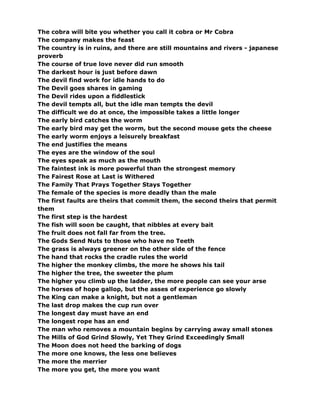 The cobra will bite you whether you call it cobra or Mr Cobra
The company makes the feast
The country is in ruins, and there are still mountains and rivers - japanese
proverb
The course of true love never did run smooth
The darkest hour is just before dawn
The devil find work for idle hands to do
The Devil goes shares in gaming
The Devil rides upon a fiddlestick
The devil tempts all, but the idle man tempts the devil
The difficult we do at once, the impossible takes a little longer
The early bird catches the worm
The early bird may get the worm, but the second mouse gets the cheese
The early worm enjoys a leisurely breakfast
The end justifies the means
The eyes are the window of the soul
The eyes speak as much as the mouth
The faintest ink is more powerful than the strongest memory
The Fairest Rose at Last is Withered
The Family That Prays Together Stays Together
The female of the species is more deadly than the male
The first faults are theirs that commit them, the second theirs that permit
them
The first step is the hardest
The fish will soon be caught, that nibbles at every bait
The fruit does not fall far from the tree.
The Gods Send Nuts to those who have no Teeth
The grass is always greener on the other side of the fence
The hand that rocks the cradle rules the world
The higher the monkey climbs, the more he shows his tail
The higher the tree, the sweeter the plum
The higher you climb up the ladder, the more people can see your arse
The horses of hope gallop, but the asses of experience go slowly
The King can make a knight, but not a gentleman
The last drop makes the cup run over
The longest day must have an end
The longest rope has an end
The man who removes a mountain begins by carrying away small stones
The Mills of God Grind Slowly, Yet They Grind Exceedingly Small
The Moon does not heed the barking of dogs
The more one knows, the less one believes
The more the merrier
The more you get, the more you want
 