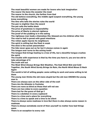 The most beautiful women are made for lovers who lack imagination
The nearer the bone the sweeter the meat
The nearer to the church, the farther from God
The old believe everything, the middle aged suspect everything, the young
know everything
The One who tells the stories rules the world
The pen is mightier than the sword
The pot calls the kettle black
The price of greatness is responsibility
The price of liberty is eternal vigilance
The proof of the pudding is in the eating
The righteous man leads a blameless life; blessed are his children after him
The road to hell is paved with good intentions
The rotten apple injures its neighbours
The spirit is willing but the flesh is weak
The stick is the surest peacemaker
The tide never goes out so far but it always comes in again
The tongue ever turns to the aching tooth
The tongue that brings healing is a tree of life, but a deceitful tongue crushes
the spirit
The trouble with experience is that by the time you have it, you are too old to
take advantage of it
The truth will out
The West Wind Always Brings Wet Weather, The East Wind Wet and Cold
Together, the South Wind Surely Brings Us Rain, the North Wind Blows It Back
Again
The world is full of willing people: some willing to work and some willing to let
them
The young man thinks the old mans stupid but the old man KNOWS the young
man is
There are always ears on the other side of the wall
There Are No Atheists in Foxholes
There are none so blind as those that will not see
There are two sides to every question
There but for the grace of God go I
There is a skeleton in every cupboard
There is a time and a place for everything
There is a time to speak and a time to be silent
There is always some madness in love But there is also always some reason in
madness
There is always somebody worst of then yourself no matter how bad things
seem
There is an exception to every rule
 